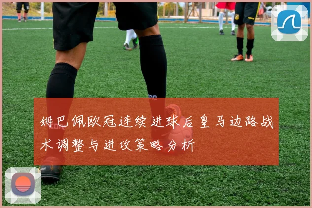 姆巴佩欧冠连续进球后皇马边路战术调整与进攻策略分析